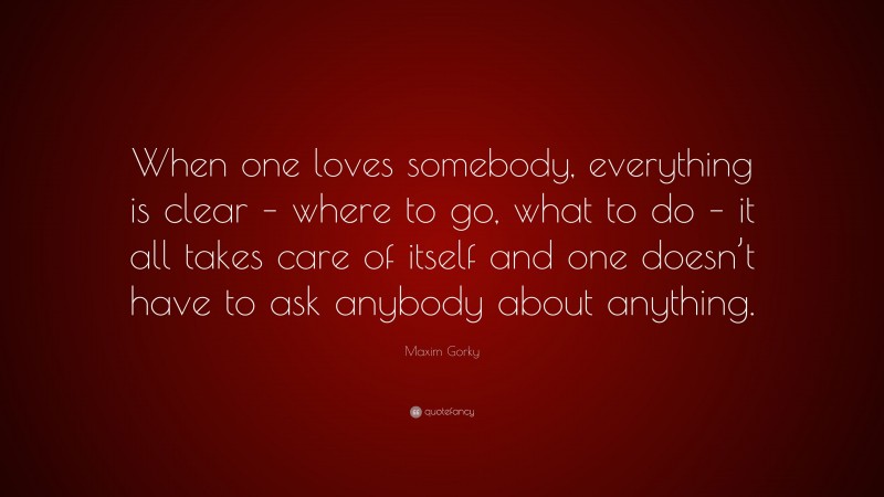 Maxim Gorky Quote: “When one loves somebody, everything is clear – where to go, what to do – it all takes care of itself and one doesn’t have to ask anybody about anything.”