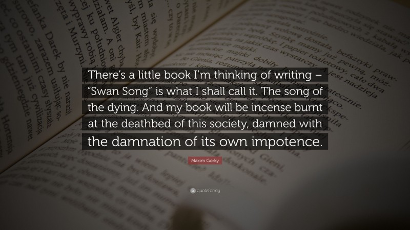 Maxim Gorky Quote: “There’s a little book I’m thinking of writing – “Swan Song” is what I shall call it. The song of the dying. And my book will be incense burnt at the deathbed of this society, damned with the damnation of its own impotence.”