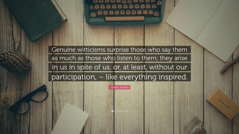 Joseph Joubert Quote: “Genuine witticisms surprise those who say them as much as those who listen to them; they arise in us in spite of us, or, at least, without our participation, – like everything inspired.”