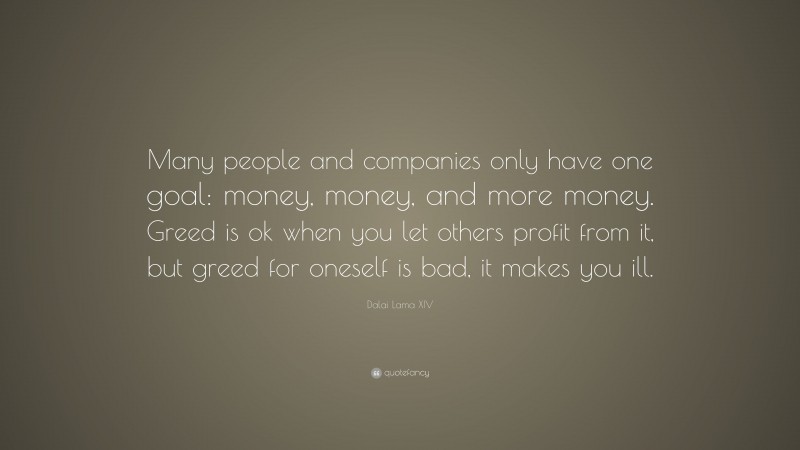 Dalai Lama XIV Quote: “Many people and companies only have one goal: money, money, and more money. Greed is ok when you let others profit from it, but greed for oneself is bad, it makes you ill.”