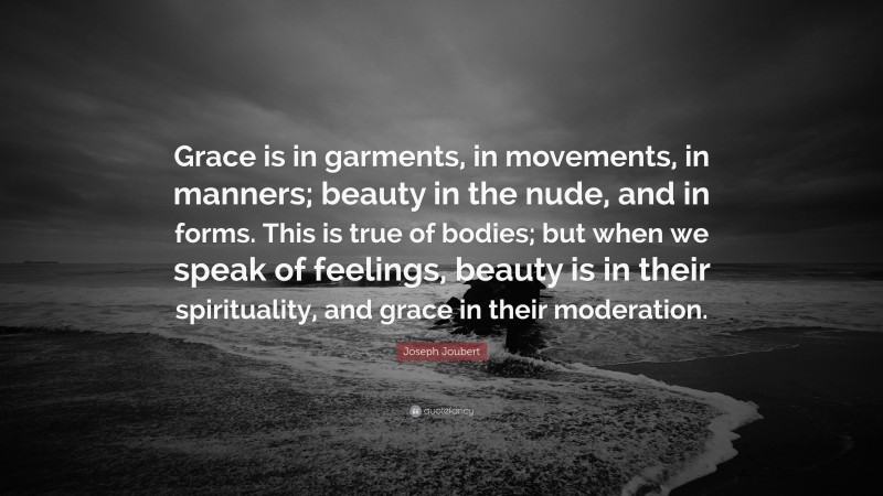 Joseph Joubert Quote: “Grace is in garments, in movements, in manners; beauty in the nude, and in forms. This is true of bodies; but when we speak of feelings, beauty is in their spirituality, and grace in their moderation.”