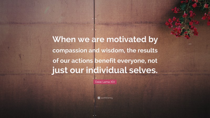 Dalai Lama XIV Quote: “When we are motivated by compassion and wisdom, the results of our actions benefit everyone, not just our individual selves.”