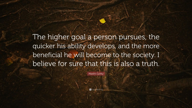 Maxim Gorky Quote: “The higher goal a person pursues, the quicker his ability develops, and the more beneficial he will become to the society. I believe for sure that this is also a truth.”