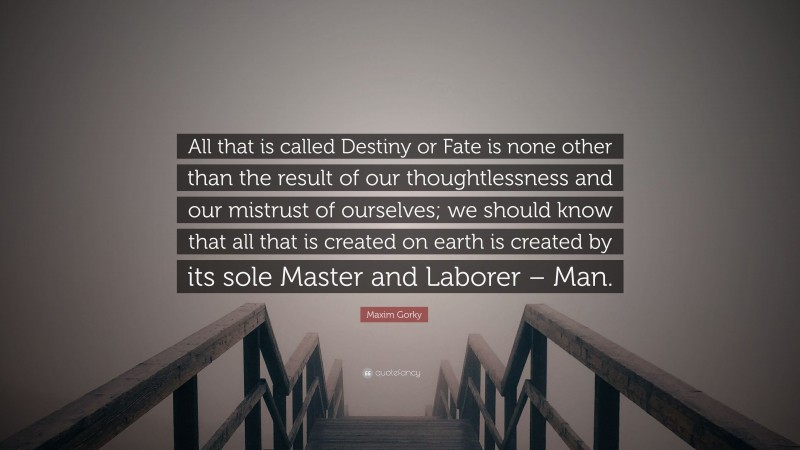 Maxim Gorky Quote: “All that is called Destiny or Fate is none other than the result of our thoughtlessness and our mistrust of ourselves; we should know that all that is created on earth is created by its sole Master and Laborer – Man.”