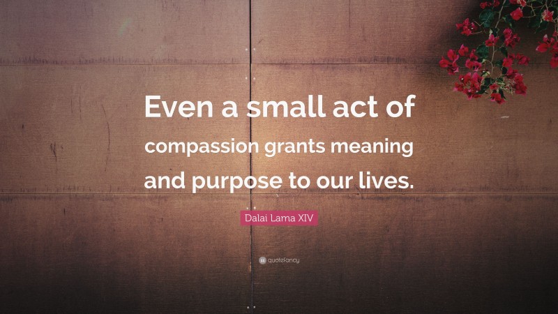 Dalai Lama XIV Quote: “Even a small act of compassion grants meaning and purpose to our lives.”