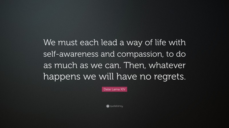Dalai Lama XIV Quote: “We must each lead a way of life with self-awareness and compassion, to do as much as we can. Then, whatever happens we will have no regrets.”