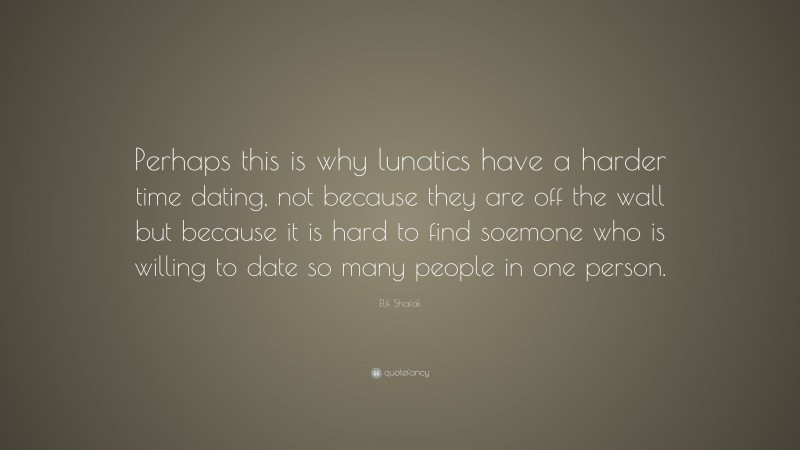 Elif Shafak Quote: “Perhaps this is why lunatics have a harder time dating, not because they are off the wall but because it is hard to find soemone who is willing to date so many people in one person.”