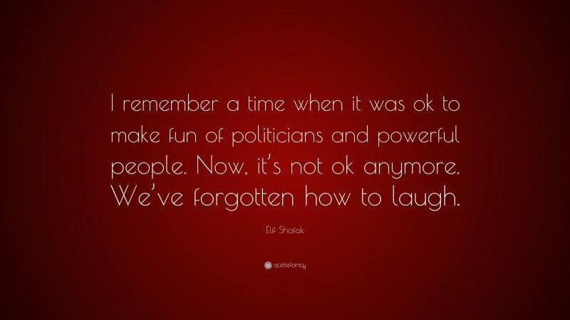 Elif Shafak Quote: “I remember a time when it was ok to make fun of politicians and powerful people. Now, it’s not ok anymore. We’ve forgotten how to laugh.”