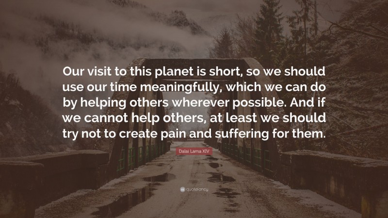 Dalai Lama XIV Quote: “Our visit to this planet is short, so we should use our time meaningfully, which we can do by helping others wherever possible. And if we cannot help others, at least we should try not to create pain and suffering for them.”
