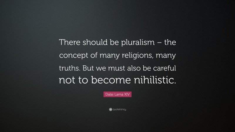 Dalai Lama XIV Quote: “There should be pluralism – the concept of many religions, many truths. But we must also be careful not to become nihilistic.”