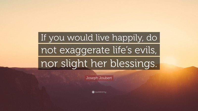 Joseph Joubert Quote: “If you would live happily, do not exaggerate life’s evils, nor slight her blessings.”