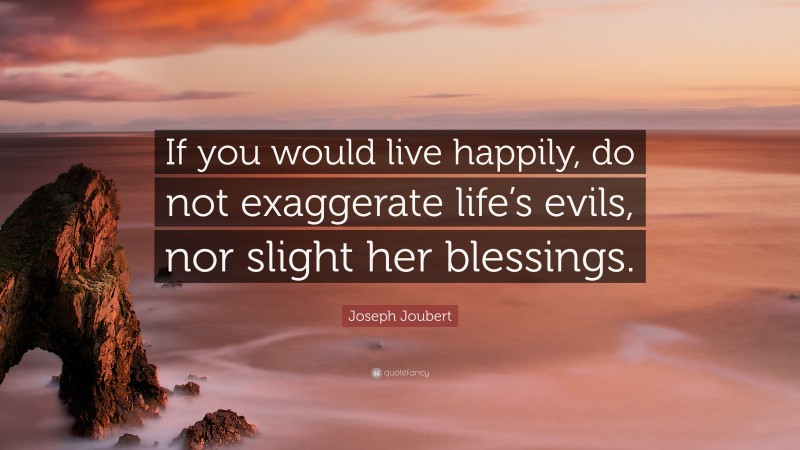 Joseph Joubert Quote: “If you would live happily, do not exaggerate life’s evils, nor slight her blessings.”