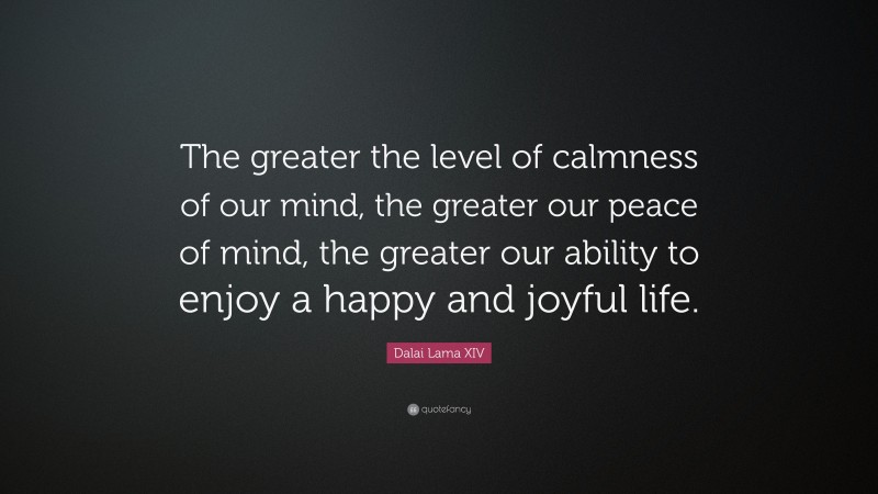 Dalai Lama XIV Quote: “The greater the level of calmness of our mind, the greater our peace of mind, the greater our ability to enjoy a happy and joyful life.”