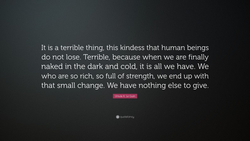 Ursula K. Le Guin Quote: “It is a terrible thing, this kindess that human beings do not lose. Terrible, because when we are finally naked in the dark and cold, it is all we have. We who are so rich, so full of strength, we end up with that small change. We have nothing else to give.”