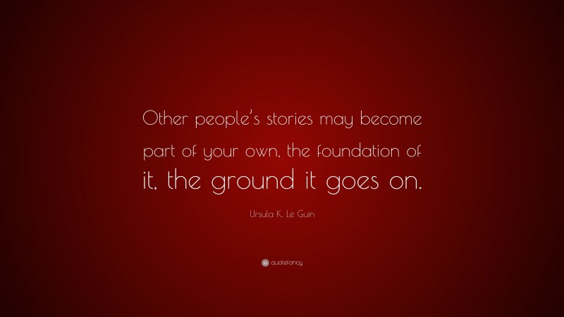 Ursula K. Le Guin Quote: “Other people’s stories may become part of your own, the foundation of it, the ground it goes on.”
