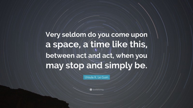 Ursula K. Le Guin Quote: “Very seldom do you come upon a space, a time like this, between act and act, when you may stop and simply be.”