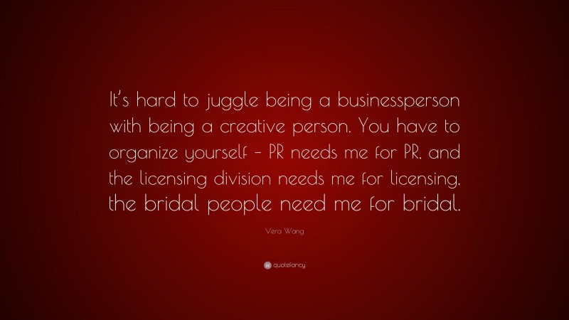 Vera Wang Quote: “It’s hard to juggle being a businessperson with being a creative person. You have to organize yourself – PR needs me for PR, and the licensing division needs me for licensing, the bridal people need me for bridal.”