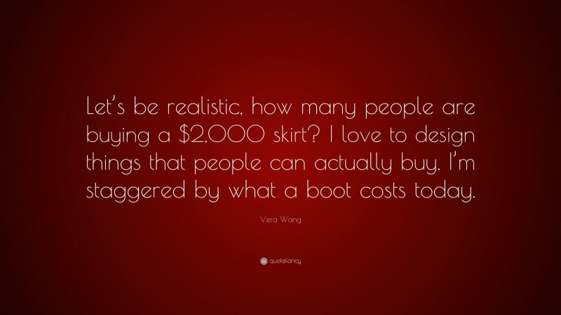Vera Wang Quote: “Let’s be realistic, how many people are buying a $2,000 skirt? I love to design things that people can actually buy. I’m staggered by what a boot costs today.”