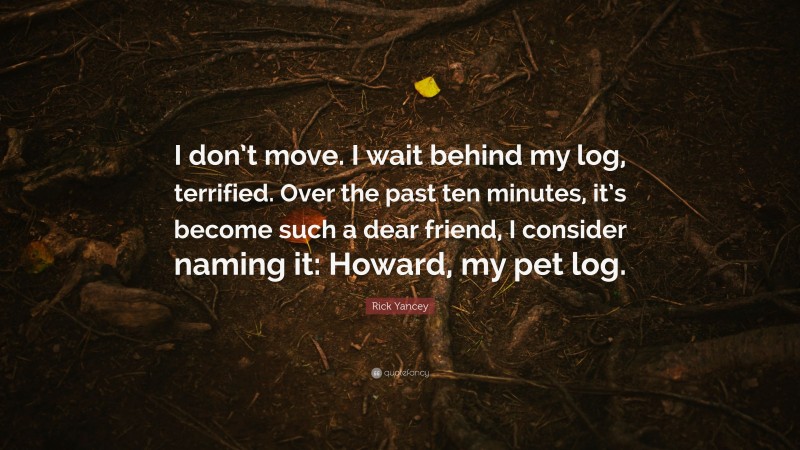 Rick Yancey Quote: “I don’t move. I wait behind my log, terrified. Over the past ten minutes, it’s become such a dear friend, I consider naming it: Howard, my pet log.”