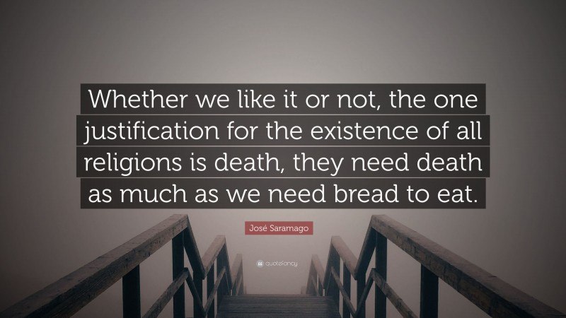 José Saramago Quote: “Whether we like it or not, the one justification for the existence of all religions is death, they need death as much as we need bread to eat.”
