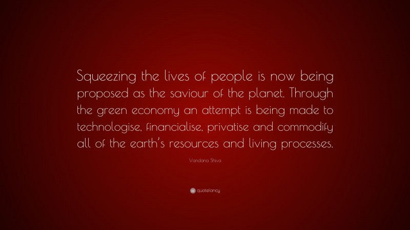 Vandana Shiva Quote: “Squeezing the lives of people is now being proposed as the saviour of the planet. Through the green economy an attempt is being made to technologise, financialise, privatise and commodify all of the earth’s resources and living processes.”