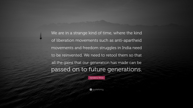 Vandana Shiva Quote: “We are in a strange kind of time, where the kind of liberation movements such as anti-apartheid movements and freedom struggles in India need to be reinvented. We need to retool them so that all the gains that our generation has made can be passed on to future generations.”