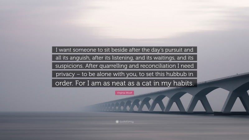 Virginia Woolf Quote: “I want someone to sit beside after the day’s pursuit and all its anguish, after its listening, and its waitings, and its suspicions. After quarrelling and reconciliation I need privacy – to be alone with you, to set this hubbub in order. For I am as neat as a cat in my habits.”