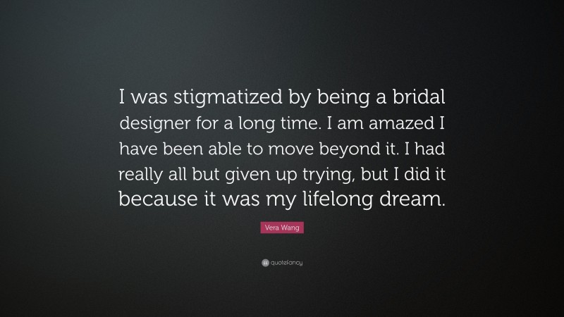Vera Wang Quote: “I was stigmatized by being a bridal designer for a long time. I am amazed I have been able to move beyond it. I had really all but given up trying, but I did it because it was my lifelong dream.”