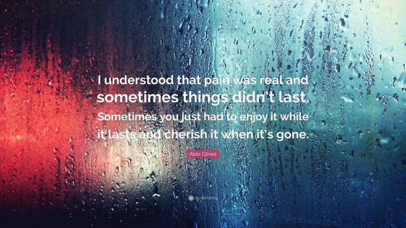 Abbi Glines Quote: “I understood that pain was real and sometimes things didn’t last. Sometimes you just had to enjoy it while it lasts and cherish it when it’s gone.”