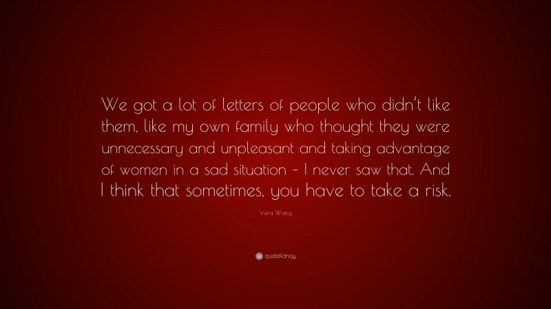 Vera Wang Quote: “We got a lot of letters of people who didn’t like them, like my own family who thought they were unnecessary and unpleasant and taking advantage of women in a sad situation – I never saw that. And I think that sometimes, you have to take a risk.”