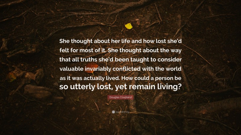 Douglas Coupland Quote: “She thought about her life and how lost she’d felt for most of it. She thought about the way that all truths she’d been taught to consider valuable invariably conflicted with the world as it was actually lived. How could a person be so utterly lost, yet remain living?”
