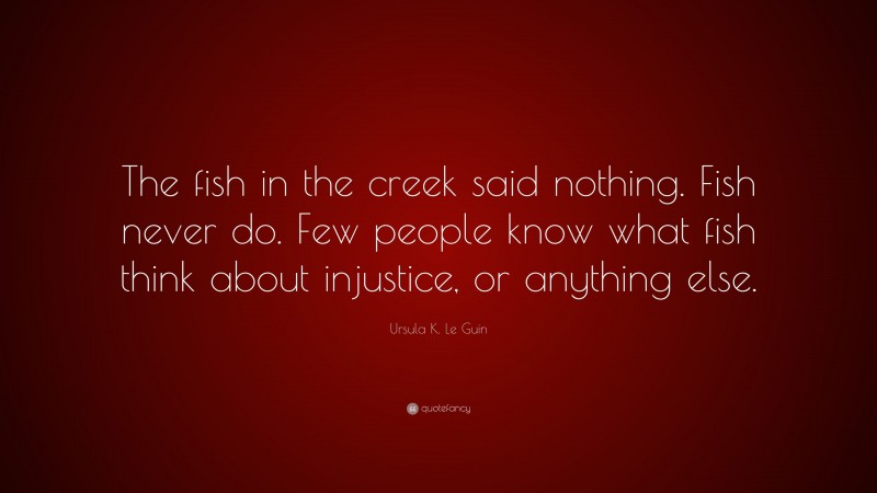 Ursula K. Le Guin Quote: “The fish in the creek said nothing. Fish never do. Few people know what fish think about injustice, or anything else.”