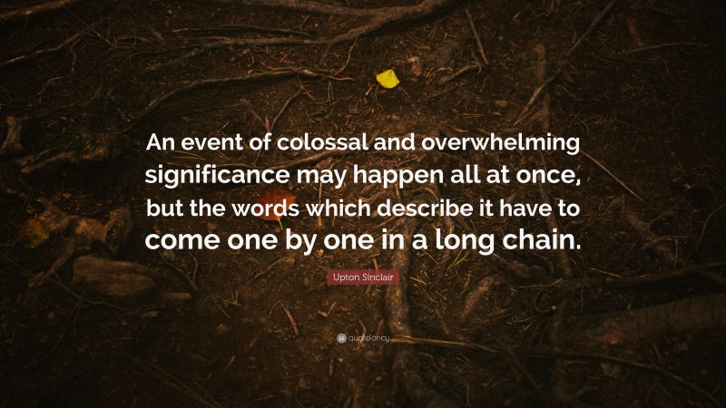 Upton Sinclair Quote: “An event of colossal and overwhelming significance may happen all at once, but the words which describe it have to come one by one in a long chain.”