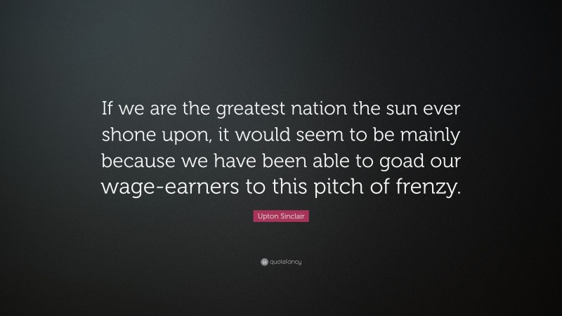 Upton Sinclair Quote: “If we are the greatest nation the sun ever shone upon, it would seem to be mainly because we have been able to goad our wage-earners to this pitch of frenzy.”