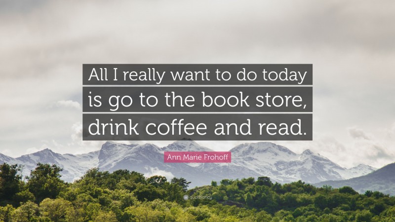Ann Marie Frohoff Quote: “All I really want to do today is go to the book store, drink coffee and read.”
