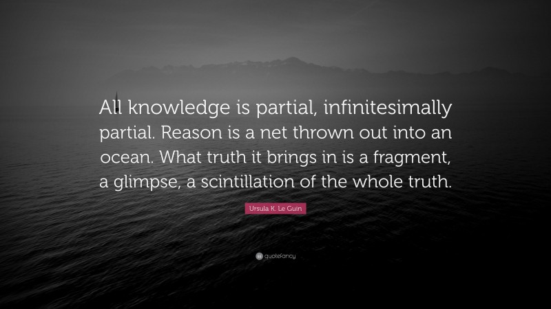 Ursula K. Le Guin Quote: “All knowledge is partial, infinitesimally partial. Reason is a net thrown out into an ocean. What truth it brings in is a fragment, a glimpse, a scintillation of the whole truth.”
