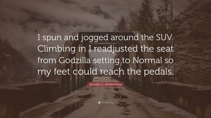 Jennifer L. Armentrout Quote: “I spun and jogged around the SUV. Climbing in I readjusted the seat from Godzilla setting to Normal so my feet could reach the pedals.”