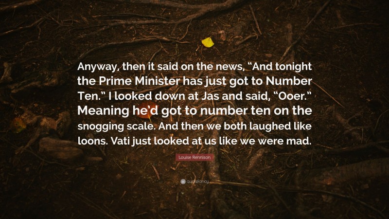 Louise Rennison Quote: “Anyway, then it said on the news, “And tonight the Prime Minister has just got to Number Ten.” I looked down at Jas and said, “Ooer.” Meaning he’d got to number ten on the snogging scale. And then we both laughed like loons. Vati just looked at us like we were mad.”