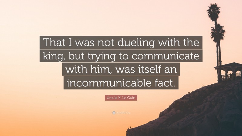 Ursula K. Le Guin Quote: “That I was not dueling with the king, but trying to communicate with him, was itself an incommunicable fact.”