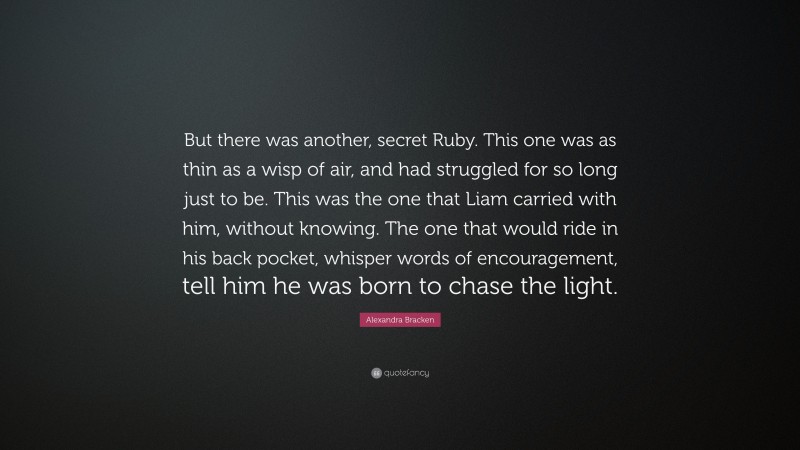 Alexandra Bracken Quote: “But there was another, secret Ruby. This one was as thin as a wisp of air, and had struggled for so long just to be. This was the one that Liam carried with him, without knowing. The one that would ride in his back pocket, whisper words of encouragement, tell him he was born to chase the light.”