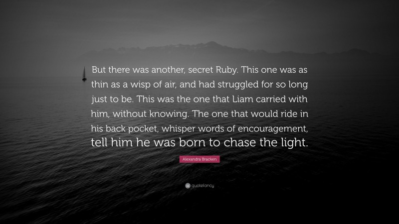 Alexandra Bracken Quote: “But there was another, secret Ruby. This one was as thin as a wisp of air, and had struggled for so long just to be. This was the one that Liam carried with him, without knowing. The one that would ride in his back pocket, whisper words of encouragement, tell him he was born to chase the light.”