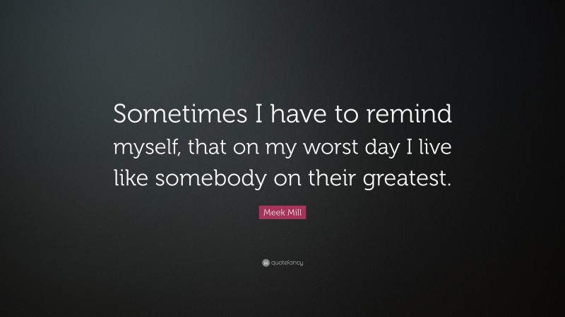 Meek Mill Quote: “Sometimes I have to remind myself, that on my worst day I live like somebody on their greatest.”