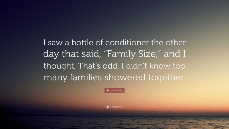 Jarod Kintz Quote: “I saw a bottle of conditioner the other day that said, “Family Size,” and I thought, That’s odd, I didn’t know too many families showered together.”