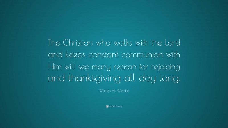 Warren W. Wiersbe Quote: “The Christian who walks with the Lord and keeps constant communion with Him will see many reason for rejoicing and thanksgiving all day long.”