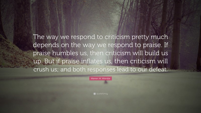 Warren W. Wiersbe Quote: “The way we respond to criticism pretty much depends on the way we respond to praise. If praise humbles us, then criticism will build us up. But if praise inflates us, then criticism will crush us; and both responses lead to our defeat.”