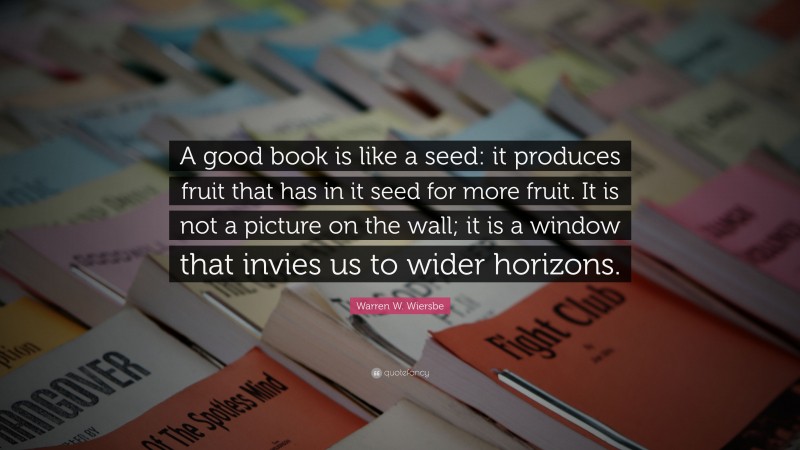 Warren W. Wiersbe Quote: “A good book is like a seed: it produces fruit that has in it seed for more fruit. It is not a picture on the wall; it is a window that invies us to wider horizons.”