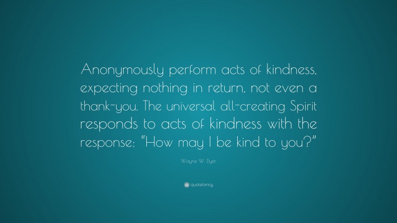 Wayne W. Dyer Quote: “Anonymously perform acts of kindness, expecting nothing in return, not even a thank-you. The universal all-creating Spirit responds to acts of kindness with the response: “How may I be kind to you?””