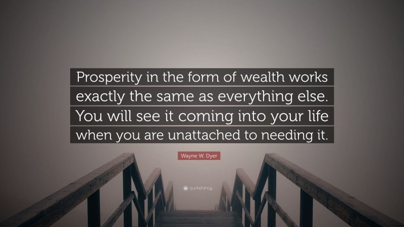 Wayne W. Dyer Quote: “Prosperity in the form of wealth works exactly the same as everything else. You will see it coming into your life when you are unattached to needing it.”