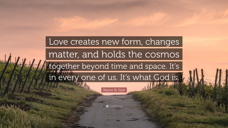 Wayne W. Dyer Quote: “Love creates new form, changes matter, and holds the cosmos together beyond time and space. It’s in every one of us. It’s what God is.”
