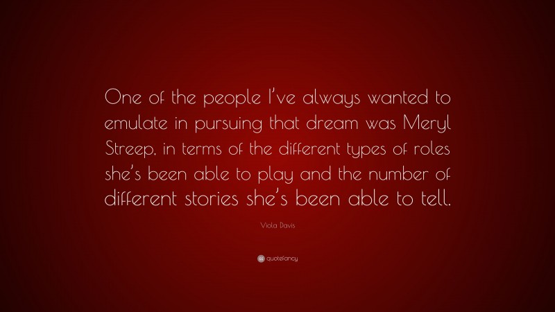 Viola Davis Quote: “One of the people I’ve always wanted to emulate in pursuing that dream was Meryl Streep, in terms of the different types of roles she’s been able to play and the number of different stories she’s been able to tell.”
